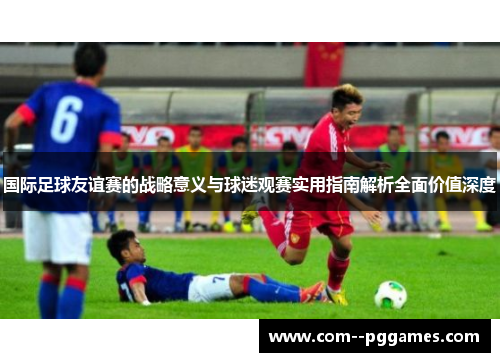 国际足球友谊赛的战略意义与球迷观赛实用指南解析全面价值深度
