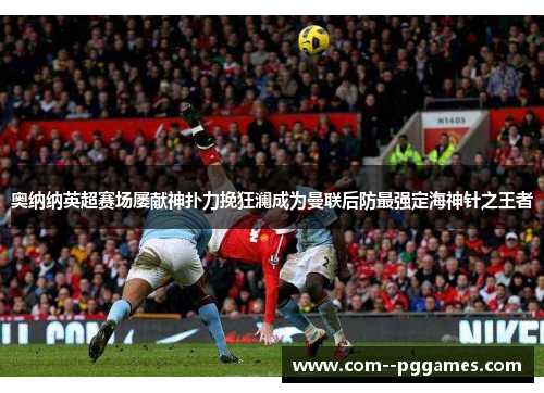 奥纳纳英超赛场屡献神扑力挽狂澜成为曼联后防最强定海神针之王者