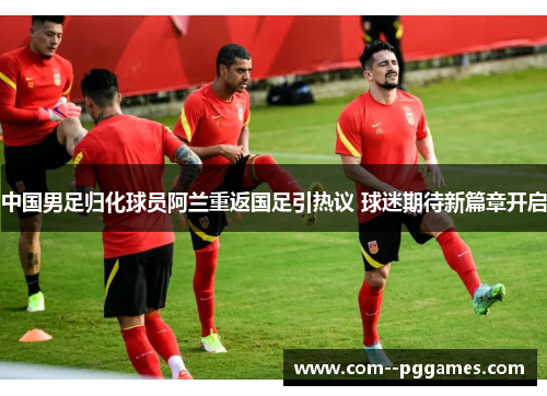 中国男足归化球员阿兰重返国足引热议 球迷期待新篇章开启