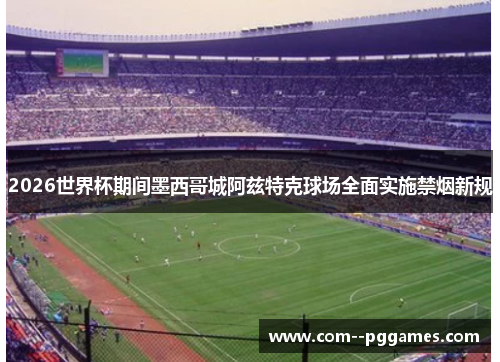 2026世界杯期间墨西哥城阿兹特克球场全面实施禁烟新规 2026世界杯期间墨西哥城阿兹特克球场全面实施禁烟新规