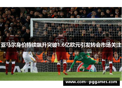 亚马尔身价持续飙升突破1.6亿欧元引发转会市场关注 亚马尔身价持续飙升突破1.6亿欧元引发转会市场关注