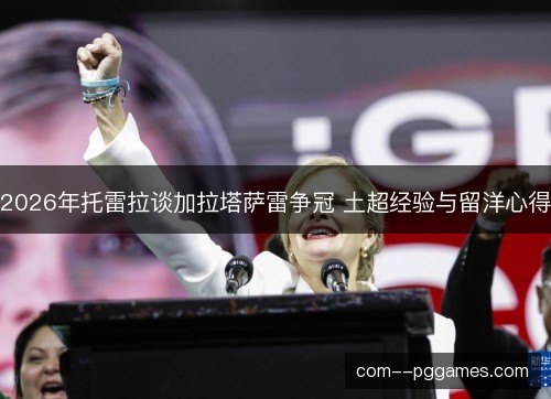 2026年托雷拉谈加拉塔萨雷争冠 土超经验与留洋心得 2026年托雷拉谈加拉塔萨雷争冠 土超经验与留洋心得